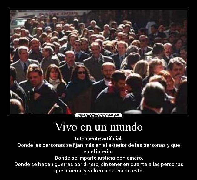 Vivo en un mundo - totalmente artificial.
Donde las personas se fijan más en el exterior de las personas y que
en el interior.
Donde se imparte justicia con dinero.
Donde se hacen guerras por dinero, sin tener en cuanta a las personas
que mueren y sufren a causa de esto.