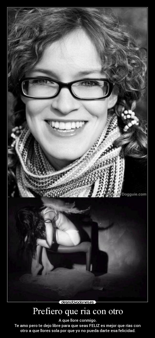 Prefiero que ria con otro - A que llore conmigo.
Te amo pero te dejo libre para que seas FELIZ es mejor que rías con
otro a que llores sola por que yo no pueda darte esa felicidad.
