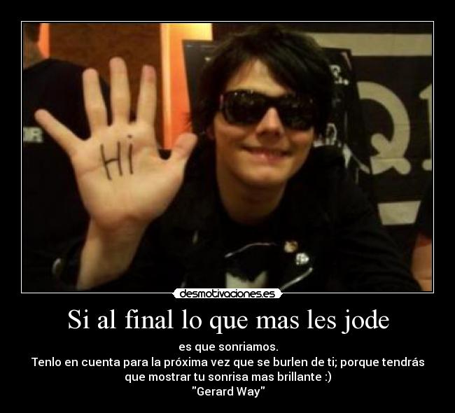 Si al final lo que mas les jode - es que sonriamos.
Tenlo en cuenta para la próxima vez que se burlen de ti; porque tendrás
que mostrar tu sonrisa mas brillante :)
Gerard Way