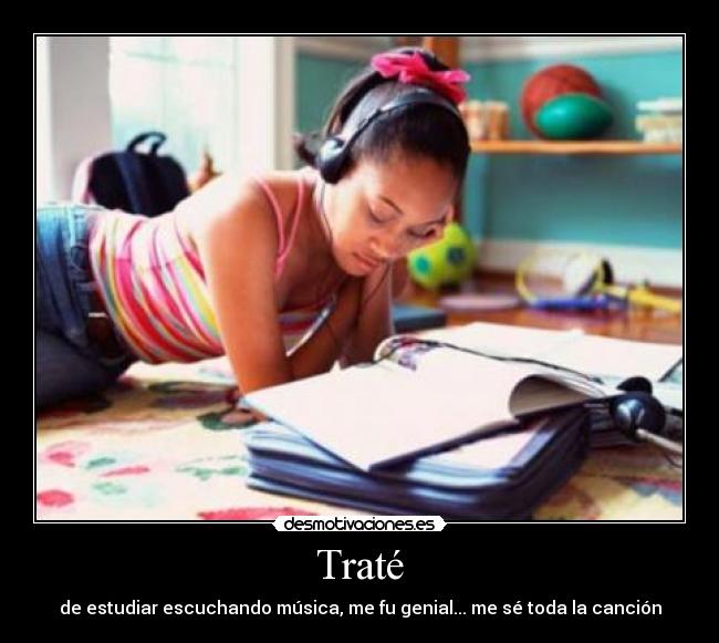 Traté - de estudiar escuchando música, me fu genial... me sé toda la canción