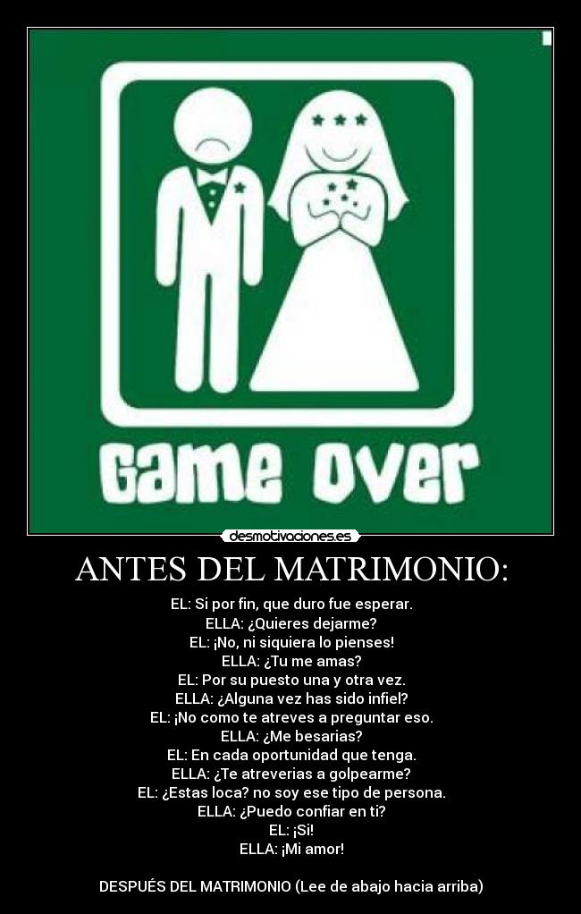 ANTES DEL MATRIMONIO: - EL: Si por fin, que duro fue esperar.
ELLA: ¿Quieres dejarme?
EL: ¡No, ni siquiera lo pienses!
ELLA: ¿Tu me amas?
EL: Por su puesto una y otra vez.
ELLA: ¿Alguna vez has sido infiel?
EL: ¡No como te atreves a preguntar eso.
ELLA: ¿Me besarias?
EL: En cada oportunidad que tenga.
ELLA: ¿Te atreverias a golpearme?
EL: ¿Estas loca? no soy ese tipo de persona.
ELLA: ¿Puedo confiar en ti?
EL: ¡Si!
ELLA: ¡Mi amor!
DESPUÉS DEL MATRIMONIO (Lee de abajo hacia arriba)