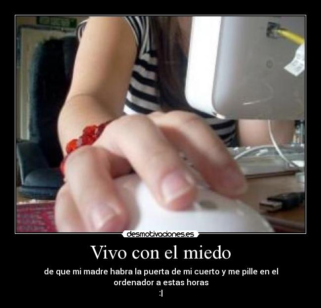Vivo con el miedo - de que mi madre habra la puerta de mi cuerto y me pille en el ordenador a estas horas
:|