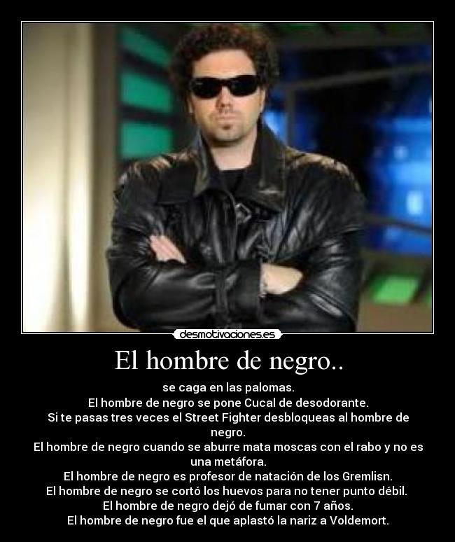 El hombre de negro.. - se caga en las palomas.
El hombre de negro se pone Cucal de desodorante.
Si te pasas tres veces el Street Fighter desbloqueas al hombre de
negro.
El hombre de negro cuando se aburre mata moscas con el rabo y no es
una metáfora.
El hombre de negro es profesor de natación de los Gremlisn.
El hombre de negro se cortó los huevos para no tener punto débil.
El hombre de negro dejó de fumar con 7 años.
El hombre de negro fue el que aplastó la nariz a Voldemort.