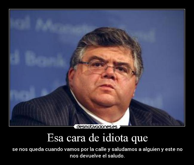 Esa cara de idiota que - se nos queda cuando vamos por la calle y saludamos a alguien y este no
nos devuelve el saludo.