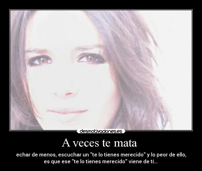 A veces te mata - echar de menos, escuchar un te lo tienes merecido y lo peor de ello,
es que ese te lo tienes merecido viene de tí...