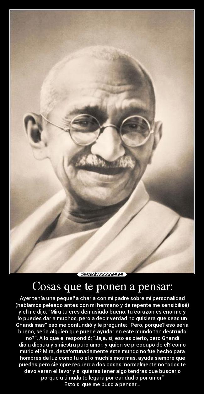 Cosas que te ponen a pensar: - Ayer tenía una pequeña charla con mi padre sobre mi personalidad
(habíamos peleado antes con mi hermano y de repente me sensibilisé)
y el me dijo: Mira tu eres demasiado bueno, tu corazón es enorme y
lo puedes dar a muchos, pero a decir verdad no quisiera que seas un
Ghandi mas eso me confundió y le pregunte: Pero, porque? eso seria
bueno, seria alguien que puede ayudar en este mundo tan destruído
no?. A lo que el respondió: Jaja, si, eso es cierto, pero Ghandi
dio a diestra y siniestra puro amor, y quien se preocupo de el? como
murio el? Mira, desafortunadamente este mundo no fue hecho para
hombres de luz como tu o el o muchísimos mas, ayuda siempre que
puedas pero siempre recuerda dos cosas: normalmente no todos te
devolveran el favor y si quieres tener algo tendras que buscarlo
porque a ti nada te legara por caridad o por amor
Esto si que me puso a pensar...