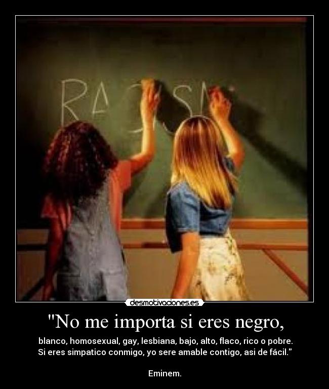 No me importa si eres negro, - blanco, homosexual, gay, lesbiana, bajo, alto, flaco, rico o pobre.
Si eres simpatico conmigo, yo sere amable contigo, asi de fácil.
Eminem.
