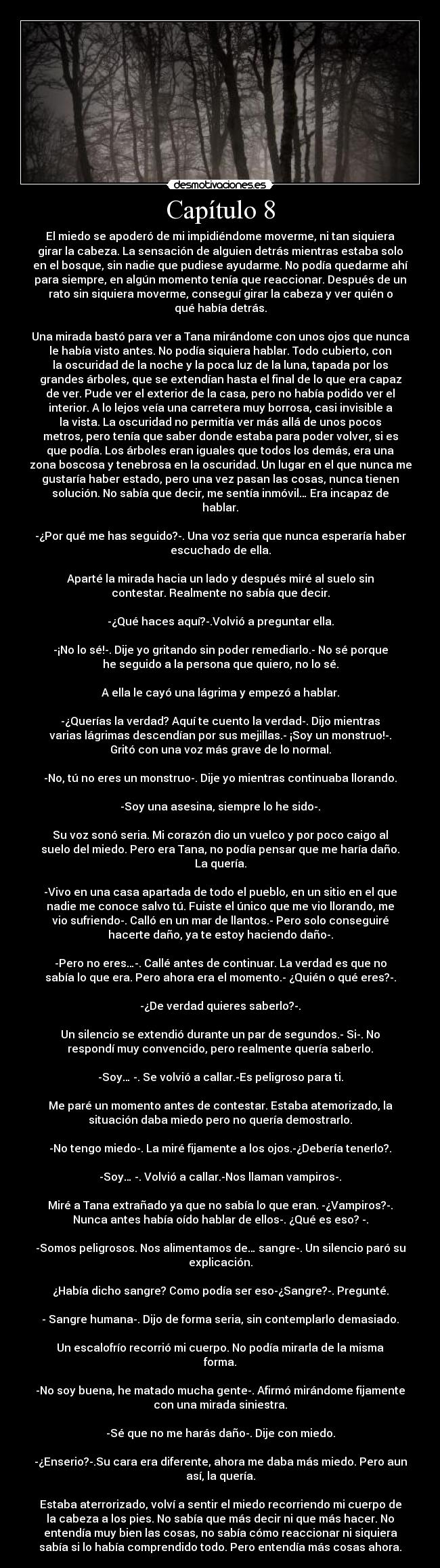 Capítulo 8 - El miedo se apoderó de mi impidiéndome moverme, ni tan siquiera
girar la cabeza. La sensación de alguien detrás mientras estaba solo
en el bosque, sin nadie que pudiese ayudarme. No podía quedarme ahí
para siempre, en algún momento tenía que reaccionar. Después de un
rato sin siquiera moverme, conseguí girar la cabeza y ver quién o
qué había detrás.
Una mirada bastó para ver a Tana mirándome con unos ojos que nunca
le había visto antes. No podía siquiera hablar. Todo cubierto, con
la oscuridad de la noche y la poca luz de la luna, tapada por los
grandes árboles, que se extendían hasta el final de lo que era capaz
de ver. Pude ver el exterior de la casa, pero no había podido ver el
interior. A lo lejos veía una carretera muy borrosa, casi invisible a
la vista. La oscuridad no permitía ver más allá de unos pocos
metros, pero tenía que saber donde estaba para poder volver, si es
que podía. Los árboles eran iguales que todos los demás, era una
zona boscosa y tenebrosa en la oscuridad. Un lugar en el que nunca me
gustaría haber estado, pero una vez pasan las cosas, nunca tienen
solución. No sabía que decir, me sentía inmóvil… Era incapaz de
hablar.
-¿Por qué me has seguido?-. Una voz seria que nunca esperaría haber
escuchado de ella.
Aparté la mirada hacia un lado y después miré al suelo sin
contestar. Realmente no sabía que decir.
-¿Qué haces aquí?-.Volvió a preguntar ella.
-¡No lo sé!-. Dije yo gritando sin poder remediarlo.- No sé porque
he seguido a la persona que quiero, no lo sé.
A ella le cayó una lágrima y empezó a hablar.
-¿Querías la verdad? Aquí te cuento la verdad-. Dijo mientras
varias lágrimas descendían por sus mejillas.- ¡Soy un monstruo!-.
Gritó con una voz más grave de lo normal.
-No, tú no eres un monstruo-. Dije yo mientras continuaba llorando.
-Soy una asesina, siempre lo he sido-.
Su voz sonó seria. Mi corazón dio un vuelco y por poco caigo al
suelo del miedo. Pero era Tana, no podía pensar que me haría daño.
La quería.
-Vivo en una casa apartada de todo el pueblo, en un sitio en el que
nadie me conoce salvo tú. Fuiste el único que me vio llorando, me
vio sufriendo-. Calló en un mar de llantos.- Pero solo conseguiré
hacerte daño, ya te estoy haciendo daño-.
-Pero no eres…-. Callé antes de continuar. La verdad es que no
sabía lo que era. Pero ahora era el momento.- ¿Quién o qué eres?-.
-¿De verdad quieres saberlo?-.
Un silencio se extendió durante un par de segundos.- Si-. No
respondí muy convencido, pero realmente quería saberlo.
-Soy… -. Se volvió a callar.-Es peligroso para ti.
Me paré un momento antes de contestar. Estaba atemorizado, la
situación daba miedo pero no quería demostrarlo.
-No tengo miedo-. La miré fijamente a los ojos.-¿Debería tenerlo?.
-Soy… -. Volvió a callar.-Nos llaman vampiros-.
Miré a Tana extrañado ya que no sabía lo que eran. -¿Vampiros?-.
Nunca antes había oído hablar de ellos-. ¿Qué es eso? -.
-Somos peligrosos. Nos alimentamos de… sangre-. Un silencio paró su
explicación.
¿Había dicho sangre? Como podía ser eso-¿Sangre?-. Pregunté.
- Sangre humana-. Dijo de forma seria, sin contemplarlo demasiado.
Un escalofrío recorrió mi cuerpo. No podía mirarla de la misma
forma.
-No soy buena, he matado mucha gente-. Afirmó mirándome fijamente
con una mirada siniestra.
-Sé que no me harás daño-. Dije con miedo.
-¿Enserio?-.Su cara era diferente, ahora me daba más miedo. Pero aun
así, la quería.
Estaba aterrorizado, volví a sentir el miedo recorriendo mi cuerpo de
la cabeza a los pies. No sabía que más decir ni que más hacer. No
entendía muy bien las cosas, no sabía cómo reaccionar ni siquiera
sabía si lo había comprendido todo. Pero entendía más cosas ahora.