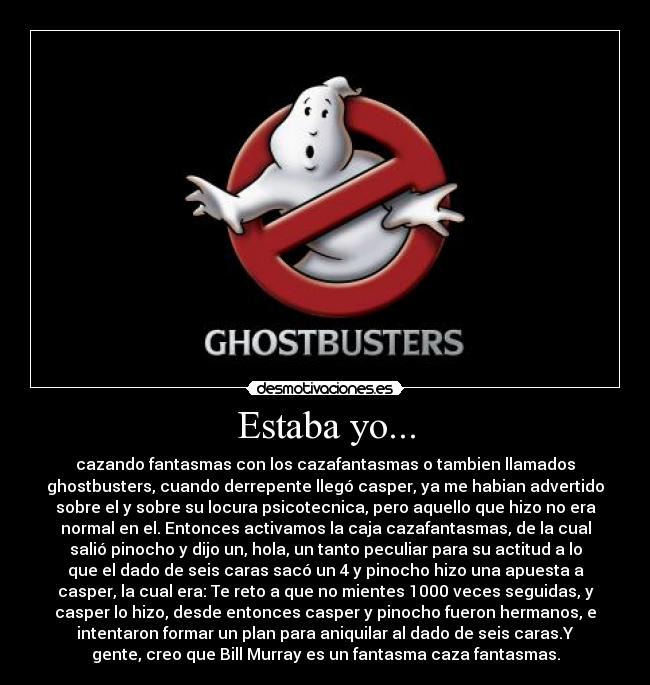 Estaba yo... - cazando fantasmas con los cazafantasmas o tambien llamados
ghostbusters, cuando derrepente llegó casper, ya me habian advertido
sobre el y sobre su locura psicotecnica, pero aquello que hizo no era
normal en el. Entonces activamos la caja cazafantasmas, de la cual
salió pinocho y dijo un, hola, un tanto peculiar para su actitud a lo
que el dado de seis caras sacó un 4 y pinocho hizo una apuesta a
casper, la cual era: Te reto a que no mientes 1000 veces seguidas, y
casper lo hizo, desde entonces casper y pinocho fueron hermanos, e
intentaron formar un plan para aniquilar al dado de seis caras.Y
gente, creo que Bill Murray es un fantasma caza fantasmas.