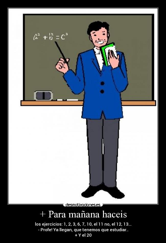 + Para mañana haceis - los ejercicios: 1, 2, 3, 6, 7, 10, el 11 no, el 12, 13...
- Profe! Ya llegan, que tenemos que estudiar..
+ Y el 20