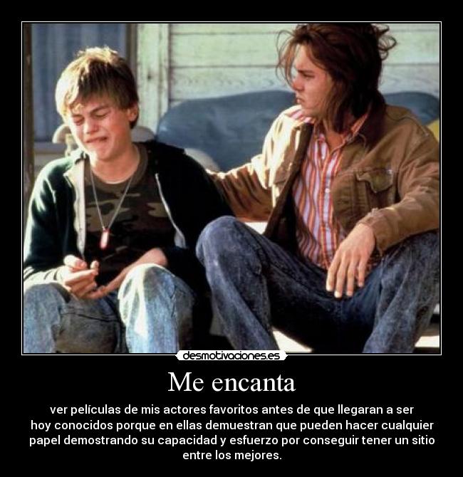 Me encanta - ver películas de mis actores favoritos antes de que llegaran a ser
hoy conocidos porque en ellas demuestran que pueden hacer cualquier
papel demostrando su capacidad y esfuerzo por conseguir tener un sitio
entre los mejores.