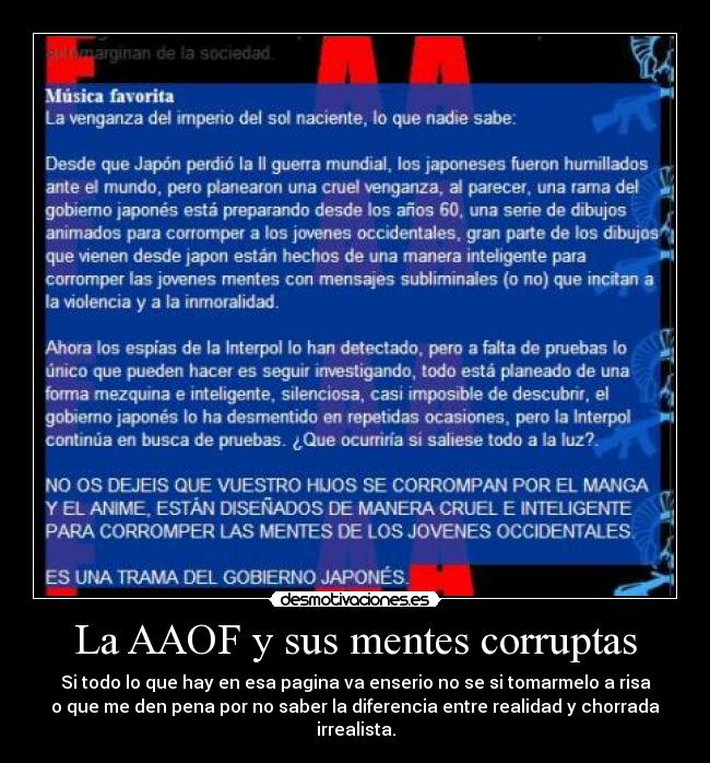 La AAOF y sus mentes corruptas - Si todo lo que hay en esa pagina va enserio no se si tomarmelo a risa
o que me den pena por no saber la diferencia entre realidad y chorrada
irrealista.