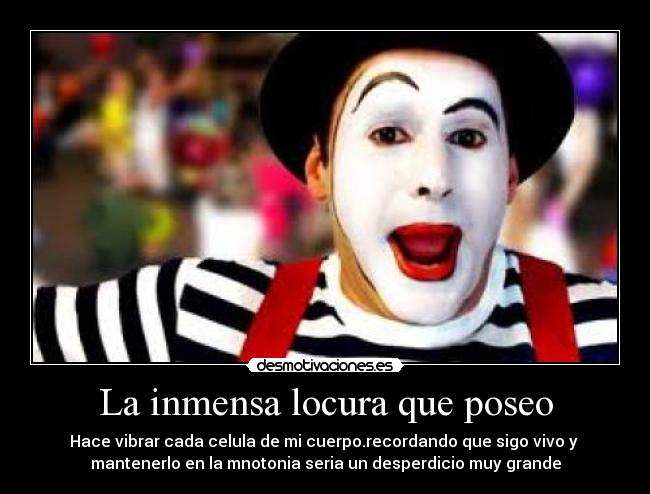 La inmensa locura que poseo - Hace vibrar cada celula de mi cuerpo.recordando que sigo vivo y 
mantenerlo en la mnotonia seria un desperdicio muy grande