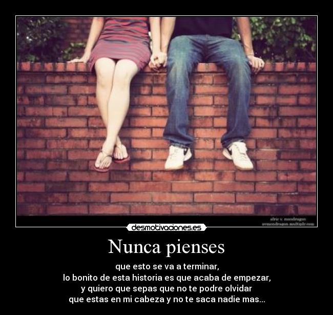 Nunca pienses - que esto se va a terminar,
lo bonito de esta historia es que acaba de empezar,
y quiero que sepas que no te podre olvidar
que estas en mi cabeza y no te saca nadie mas...
