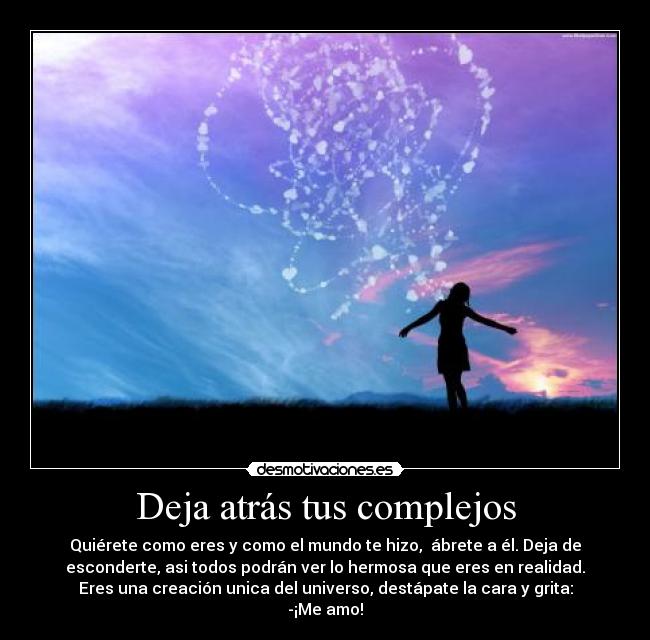 Deja atrás tus complejos - Quiérete como eres y como el mundo te hizo,  ábrete a él. Deja de
esconderte, asi todos podrán ver lo hermosa que eres en realidad.
Eres una creación unica del universo, destápate la cara y grita:
-¡Me amo!