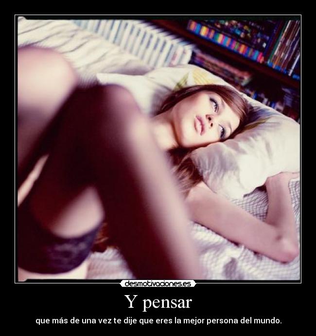 Y pensar - que más de una vez te dije que eres la mejor persona del mundo.