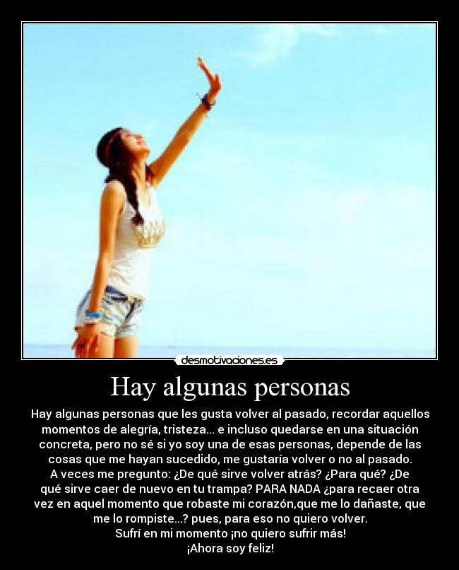 Hay algunas personas - Hay algunas personas que les gusta volver al pasado, recordar aquellos
momentos de alegría, tristeza... e incluso quedarse en una situación
concreta, pero no sé si yo soy una de esas personas, depende de las
cosas que me hayan sucedido, me gustaría volver o no al pasado.
A veces me pregunto: ¿De qué sirve volver atrás? ¿Para qué? ¿De
qué sirve caer de nuevo en tu trampa? PARA NADA ¿para recaer otra
vez en aquel momento que robaste mi corazón,que me lo dañaste, que
me lo rompiste...? pues, para eso no quiero volver.
Sufrí en mi momento ¡no quiero sufrir más!
¡Ahora soy feliz!