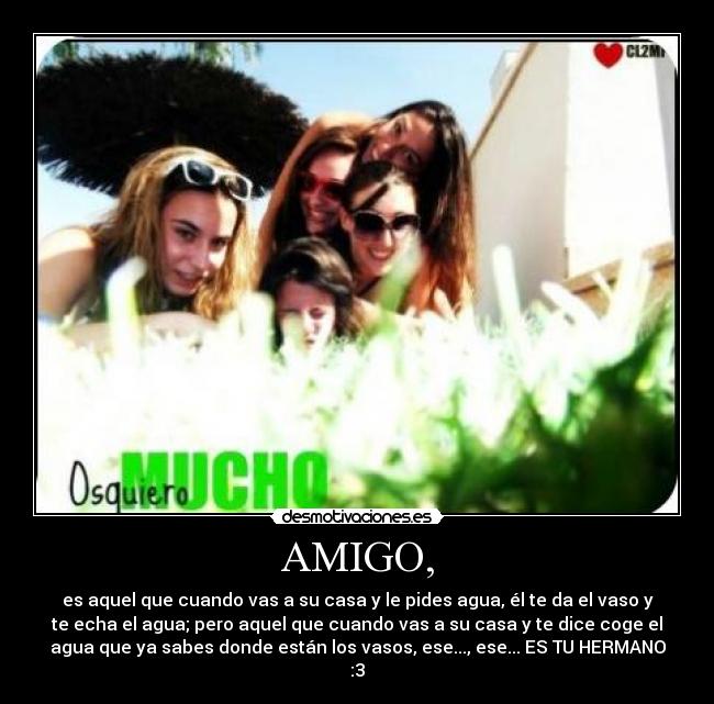 AMIGO, - es aquel que cuando vas a su casa y le pides agua, él te da el vaso y
te echa el agua; pero aquel que cuando vas a su casa y te dice coge el
agua que ya sabes donde están los vasos, ese..., ese... ES TU HERMANO
:3