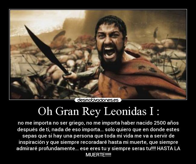Oh Gran Rey Leonidas I : - no me importa no ser griego, no me importa haber nacido 2500 años
después de ti, nada de eso importa... solo quiero que en donde estes
sepas que si hay una persona que toda mi vida me va a servir de
inspiración y que siempre recoradaré hasta mi muerte, que siempre
admiraré profundamente... ese eres tu y siempre seras tu!!!! HASTA LA
MUERTE!!!!!