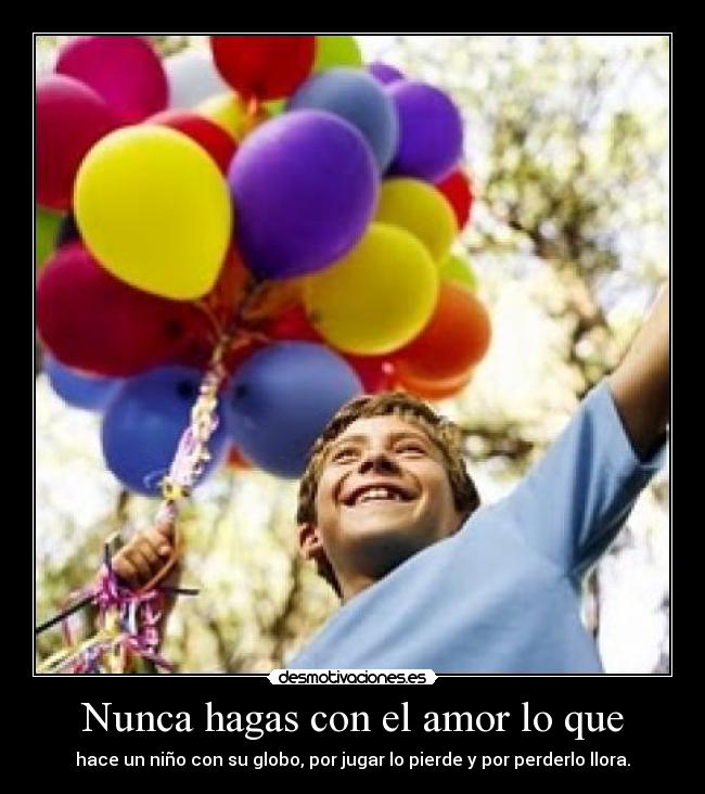 Nunca hagas con el amor lo que - hace un niño con su globo, por jugar lo pierde y por perderlo llora.
