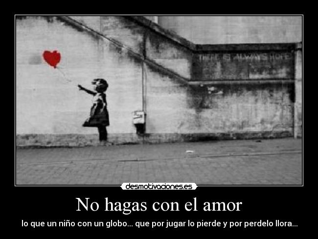 No hagas con el amor - lo que un niño con un globo... que por jugar lo pierde y por perdelo llora...