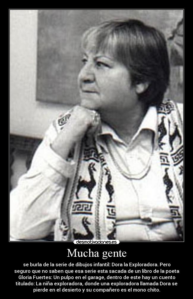 Mucha gente - se burla de la serie de dibujos infantil: Dora la Exploradora. Pero
seguro que no saben que esa serie esta sacada de un libro de la poeta
Gloria Fuertes: Un pulpo en el garage, dentro de este hay un cuento
titulado: La niña exploradora, donde una exploradora llamada Dora se
pierde en el desierto y su compañero es el mono chito.