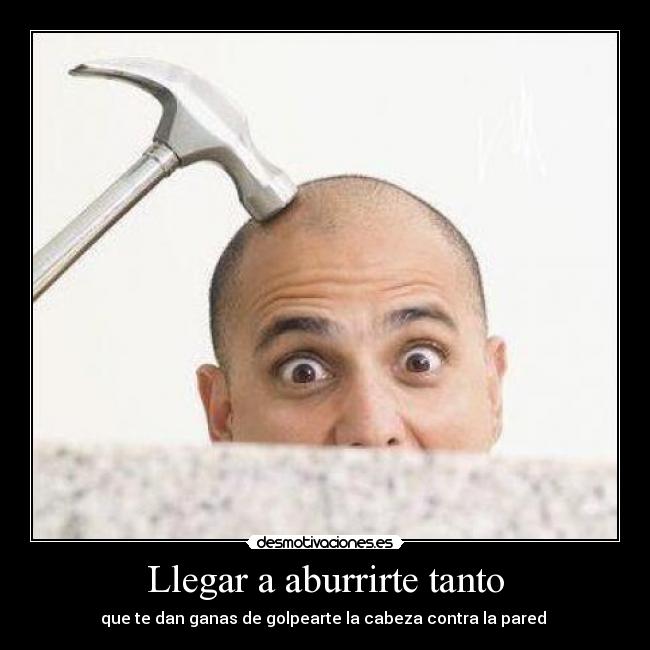 Llegar a aburrirte tanto - que te dan ganas de golpearte la cabeza contra la pared