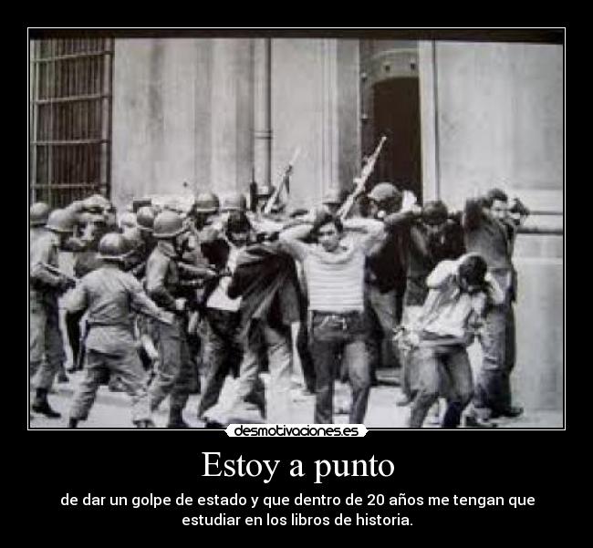 Estoy a punto - de dar un golpe de estado y que dentro de 20 años me tengan que
estudiar en los libros de historia.