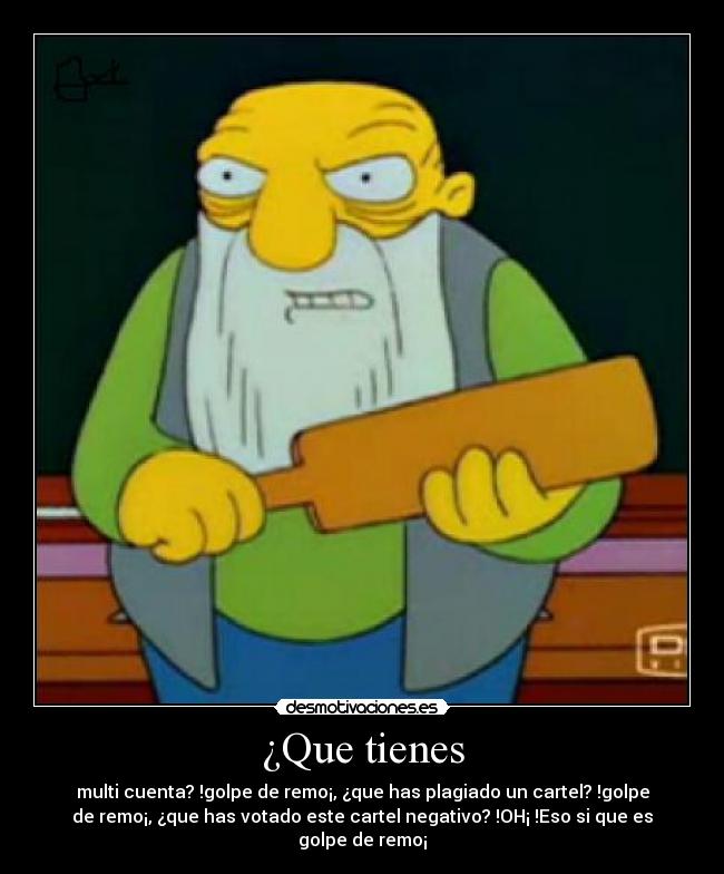 ¿Que tienes - multi cuenta? !golpe de remo¡, ¿que has plagiado un cartel? !golpe
de remo¡, ¿que has votado este cartel negativo? !OH¡ !Eso si que es
golpe de remo¡