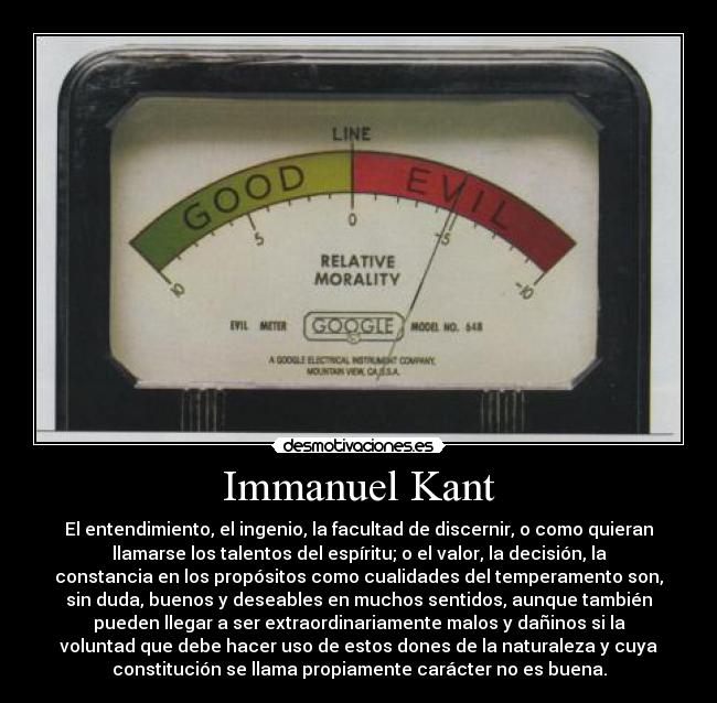 Immanuel Kant - El entendimiento, el ingenio, la facultad de discernir, o como quieran
llamarse los talentos del espíritu; o el valor, la decisión, la
constancia en los propósitos como cualidades del temperamento son,
sin duda, buenos y deseables en muchos sentidos, aunque también
pueden llegar a ser extraordinariamente malos y dañinos si la
voluntad que debe hacer uso de estos dones de la naturaleza y cuya
constitución se llama propiamente carácter no es buena.