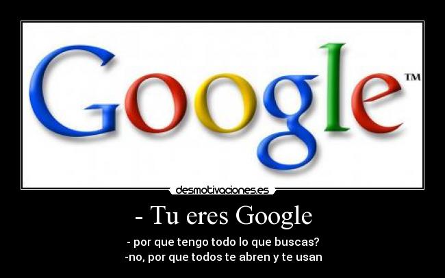 - Tu eres Google - - por que tengo todo lo que buscas?
-no, por que todos te abren y te usan