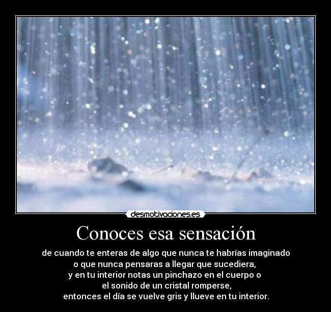 Conoces esa sensación - de cuando te enteras de algo que nunca te habrías imaginado
o que nunca pensaras a llegar que sucediera, 
y en tu interior notas un pinchazo en el cuerpo o 
 el sonido de un cristal romperse,
entonces el día se vuelve gris y llueve en tu interior.