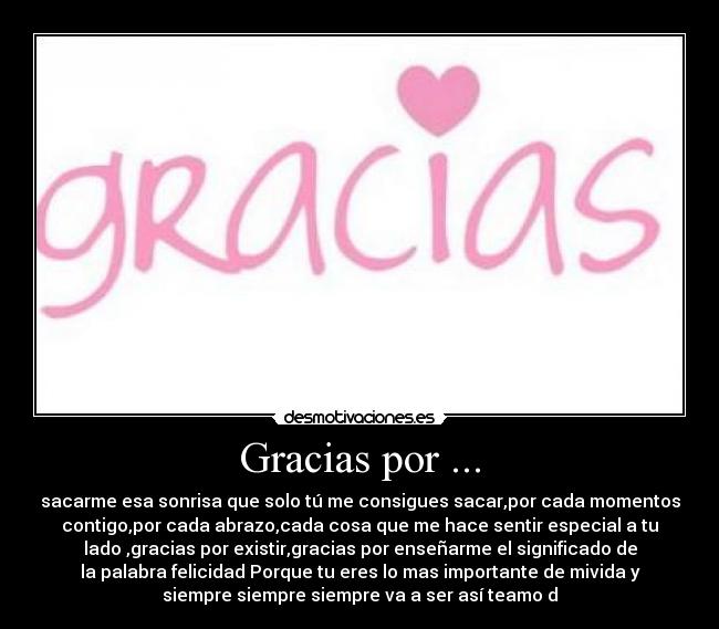 Gracias por ... - sacarme esa sonrisa que solo tú me consigues sacar,por cada momentos
contigo,por cada abrazo,cada cosa que me hace sentir especial a tu
lado♥,gracias por existir,gracias por enseñarme el significado de
la palabra felicidad♥Porque tu eres lo mas importante de mivida y
siempre siempre siempre va a ser así♥teamo♥d