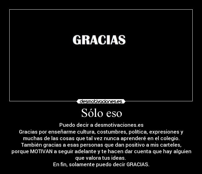 Sólo eso - Puedo decir a desmotivaciones.es
Gracias por enseñarme cultura, costumbres, política, expresiones y
muchas de las cosas que tal vez nunca aprenderé en el colegio.
También gracias a esas personas que dan positivo a mis carteles,
porque MOTIVAN a seguir adelante y te hacen dar cuenta que hay alguien
que valora tus ideas.
En fin, solamente puedo decir GRACIAS.