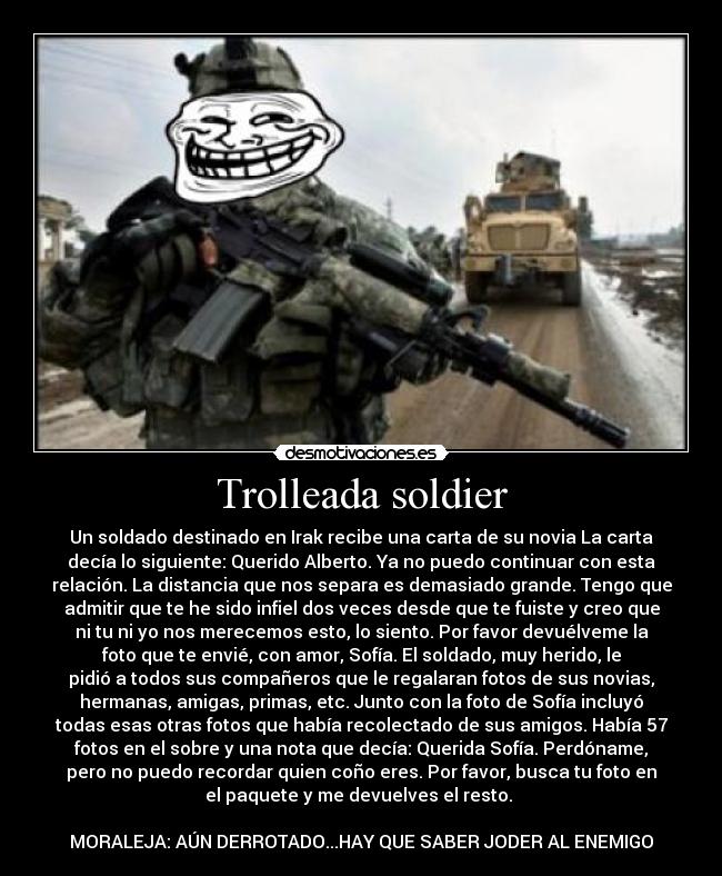 Trolleada soldier - Un soldado destinado en Irak recibe una carta de su novia La carta
decía lo siguiente: Querido Alberto. Ya no puedo continuar con esta
relación. La distancia que nos separa es demasiado grande. Tengo que
admitir que te he sido infiel dos veces desde que te fuiste y creo que
ni tu ni yo nos merecemos esto, lo siento. Por favor devuélveme la
foto que te envié, con amor, Sofía. El soldado, muy herido, le
pidió a todos sus compañeros que le regalaran fotos de sus novias,
hermanas, amigas, primas, etc. Junto con la foto de Sofía incluyó
todas esas otras fotos que había recolectado de sus amigos. Había 57
fotos en el sobre y una nota que decía: Querida Sofía. Perdóname,
pero no puedo recordar quien coño eres. Por favor, busca tu foto en
el paquete y me devuelves el resto. 

MORALEJA: AÚN DERROTADO...HAY QUE SABER JODER AL ENEMIGO