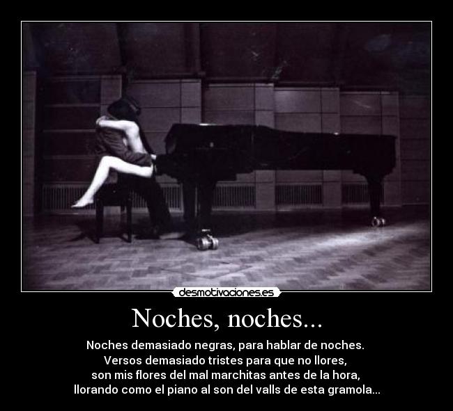 Noches, noches... - Noches demasiado negras, para hablar de noches. 
Versos demasiado tristes para que no llores, 
son mis flores del mal marchitas antes de la hora, 
llorando como el piano al son del valls de esta gramola...