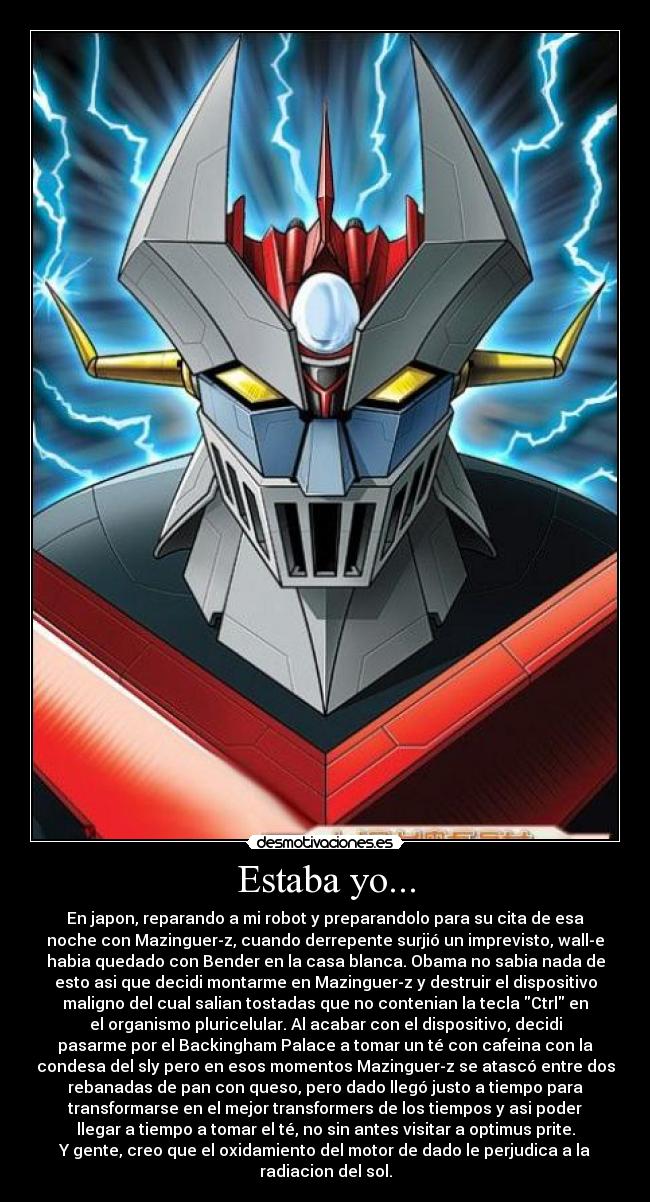 Estaba yo... - En japon, reparando a mi robot y preparandolo para su cita de esa
noche con Mazinguer-z, cuando derrepente surjió un imprevisto, wall-e
habia quedado con Bender en la casa blanca. Obama no sabia nada de
esto asi que decidi montarme en Mazinguer-z y destruir el dispositivo
maligno del cual salian tostadas que no contenian la tecla Ctrl en
el organismo pluricelular. Al acabar con el dispositivo, decidi
pasarme por el Backingham Palace a tomar un té con cafeina con la
condesa del sly pero en esos momentos Mazinguer-z se atascó entre dos
rebanadas de pan con queso, pero dado llegó justo a tiempo para
transformarse en el mejor transformers de los tiempos y asi poder
llegar a tiempo a tomar el té, no sin antes visitar a optimus prite.
Y gente, creo que el oxidamiento del motor de dado le perjudica a la
radiacion del sol.