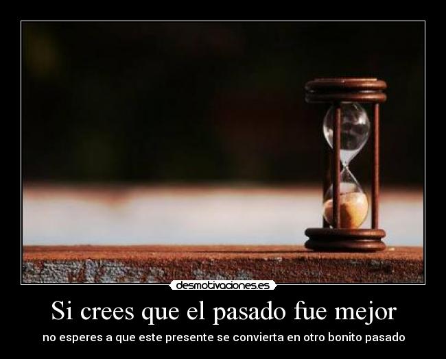 Si crees que el pasado fue mejor - no esperes a que este presente se convierta en otro bonito pasado