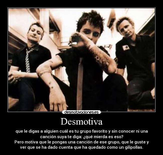 Desmotiva - que le digas a alguien cuál es tu grupo favorito y sin conocer ni una
canción suya te diga: ¿qué mierda es eso?
Pero motiva que le pongas una canción de ese grupo, que le guste y
ver que se ha dado cuenta que ha quedado como un gilipollas.