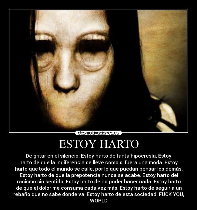 ESTOY HARTO - De gritar en el silencio. Estoy harto de tanta hipocresía. Estoy
harto de que la indiferencia se lleve como si fuera una moda. Estoy
harto que todo el mundo se calle, por lo que puedan pensar los demás.
Estoy harto de que la prepotencia nunca se acabe. Estoy harto del
racismo sin sentido. Estoy harto de no poder hacer nada. Estoy harto
de que el dolor me consuma cada vez más. Estoy harto de seguir a un
rebaño que no sabe donde va. Estoy harto de esta sociedad. FUCK YOU,
WORLD