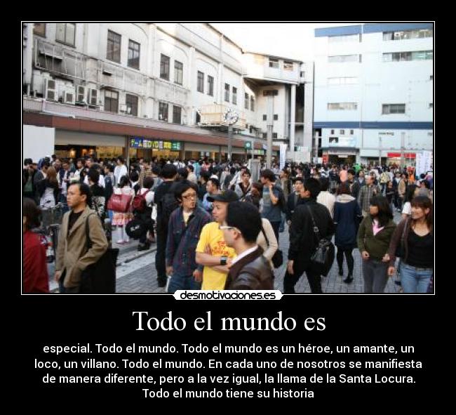 Todo el mundo es - especial. Todo el mundo. Todo el mundo es un héroe, un amante, un
loco, un villano. Todo el mundo. En cada uno de nosotros se manifiesta
de manera diferente, pero a la vez igual, la llama de la Santa Locura.
Todo el mundo tiene su historia