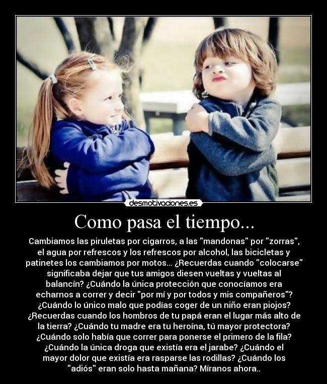 Como pasa el tiempo... - Cambiamos las piruletas por cigarros, a las mandonas por zorras,
el agua por refrescos y los refrescos por alcohol, las bicicletas y
patinetes los cambiamos por motos... ¿Recuerdas cuando colocarse
significaba dejar que tus amigos diesen vueltas y vueltas al
balancín? ¿Cuándo la única protección que conocíamos era
echarnos a correr y decir por mí y por todos y mis compañeros?
¿Cuándo lo único malo que podías coger de un niño eran piojos?
¿Recuerdas cuando los hombros de tu papá eran el lugar más alto de
la tierra? ¿Cuándo tu madre era tu heroína, tú mayor protectora?
¿Cuándo solo había que correr para ponerse el primero de la fila?
¿Cuándo la única droga que existía era el jarabe? ¿Cuándo el
mayor dolor que existía era rasparse las rodillas? ¿Cuándo los
adiós eran solo hasta mañana? Míranos ahora..
