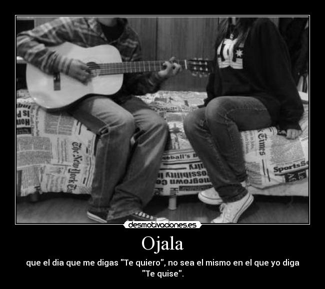 Ojala - que el dia que me digas Te quiero, no sea el mismo en el que yo diga Te quise.