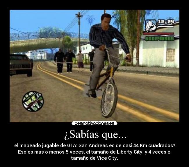 ¿Sabías que... - el mapeado jugable de GTA: San Andreas es de casi 44 Km cuadrados?
Eso es mas o menos 5 veces, el tamaño de Liberty City, y 4 veces el
tamaño de Vice City.