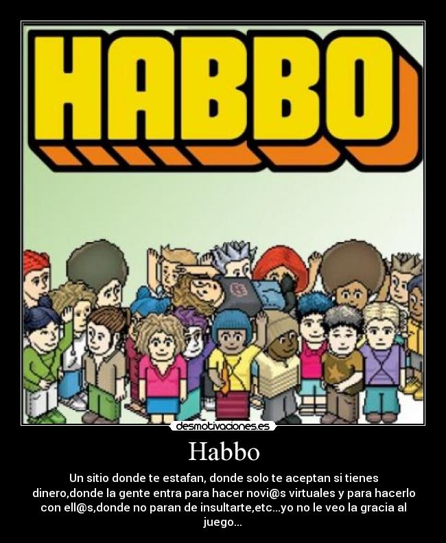 Habbo - Un sitio donde te estafan, donde solo te aceptan si tienes
dinero,donde la gente entra para hacer novi@s virtuales y para hacerlo
con ell@s,donde no paran de insultarte,etc...yo no le veo la gracia al
juego...