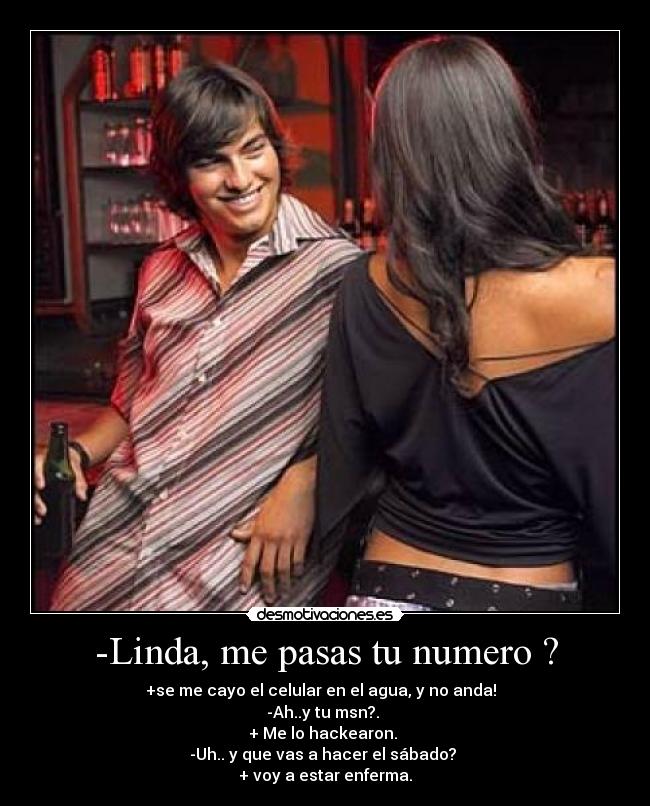 -Linda, me pasas tu numero ? - +se me cayo el celular en el agua, y no anda!  
-Ah..y tu msn?. 
+ Me lo hackearon. 
-Uh.. y que vas a hacer el sábado? 
+ voy a estar enferma.