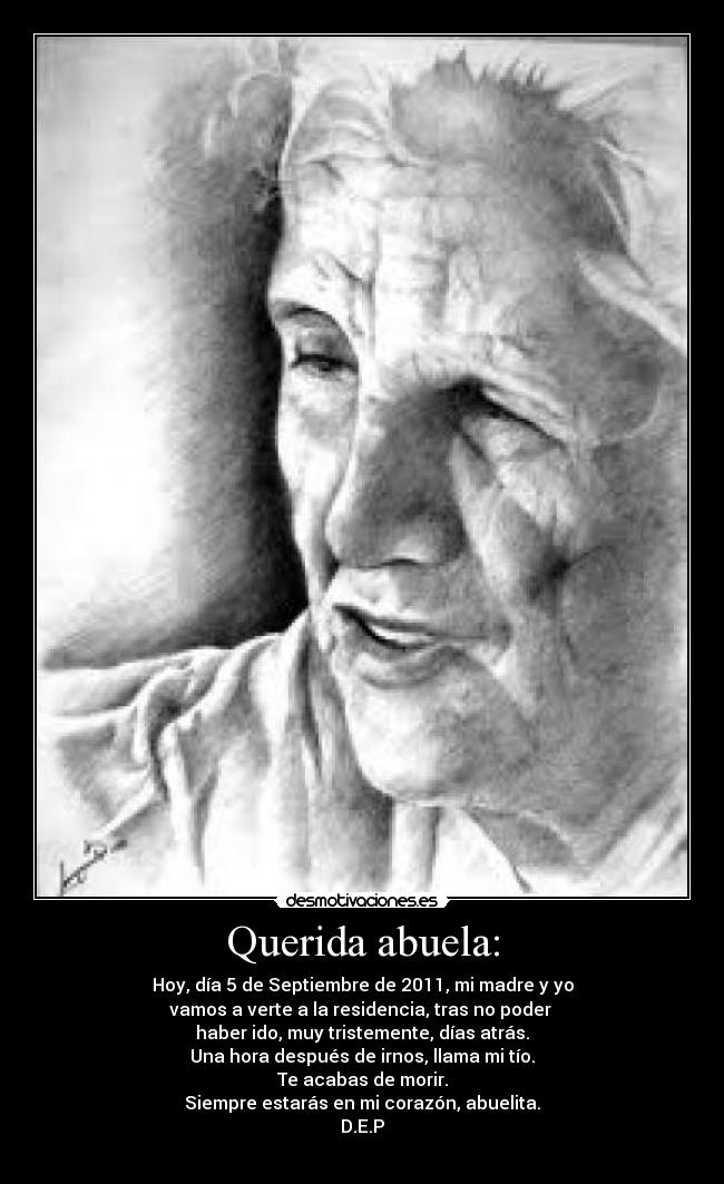 Querida abuela: - Hoy, día 5 de Septiembre de 2011, mi madre y yo
vamos a verte a la residencia, tras no poder
haber ido, muy tristemente, días atrás.
Una hora después de irnos, llama mi tío.
Te acabas de morir.
Siempre estarás en mi corazón, abuelita.
D.E.P
♥