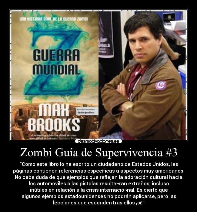 Zombi Guía de Supervivencia #3 - Como este libro lo ha escrito un ciudadano de Estados Unidos, las
páginas contienen referencias específicas a aspectos muy americanos.
No cabe duda de que ejemplos que reflejan la adoración cultural hacia
los automóviles o las pistolas resulta¬rán extraños, incluso
inútiles en relación a la crisis internacio¬nal. Es cierto que
algunos ejemplos estadounidenses no podrán aplicarse, pero las
lecciones que esconden tras ellos ¡sí!