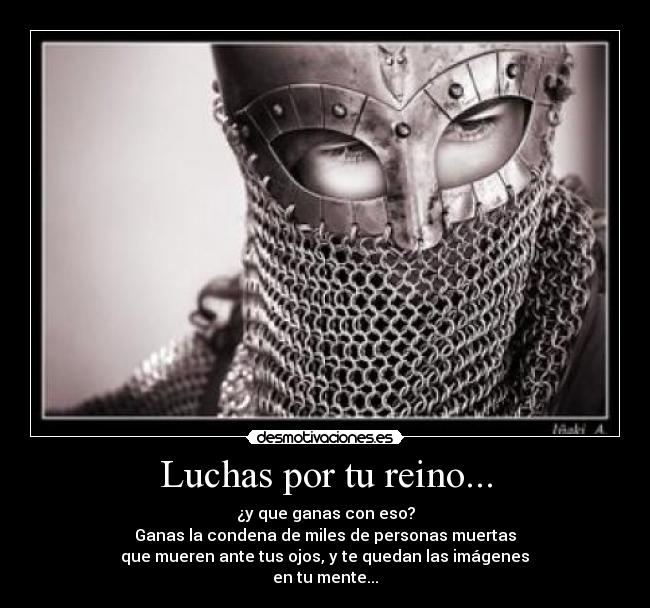 Luchas por tu reino... - ¿y que ganas con eso?
Ganas la condena de miles de personas muertas
 que mueren ante tus ojos, y te quedan las imágenes 
en tu mente...