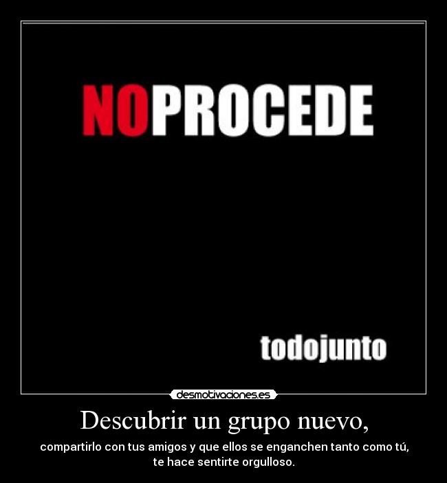 Descubrir un grupo nuevo, - compartirlo con tus amigos y que ellos se enganchen tanto como tú,
te hace sentirte orgulloso.